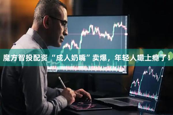 魔方智投配资 “成人奶嘴”卖爆，年轻人嘬上瘾了！