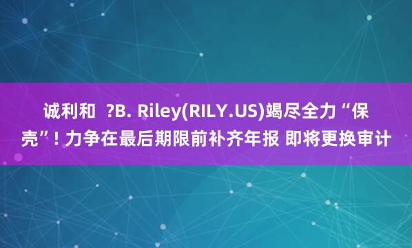 诚利和  ?B. Riley(RILY.US)竭尽全力“保壳”! 力争在最后期限前补齐年报 即将更换审计