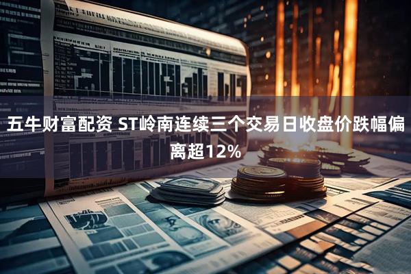五牛财富配资 ST岭南连续三个交易日收盘价跌幅偏离超12%