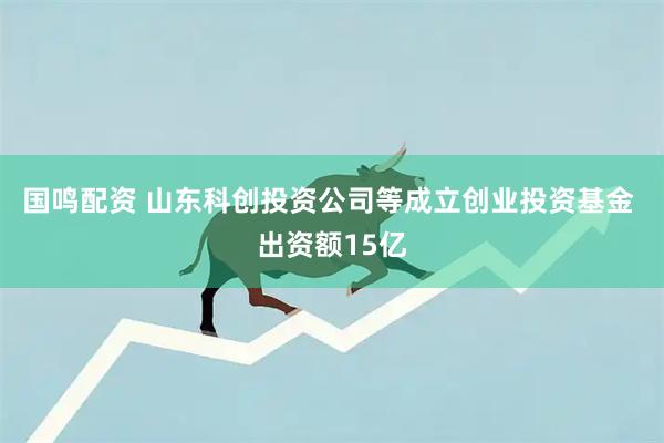 国鸣配资 山东科创投资公司等成立创业投资基金 出资额15亿