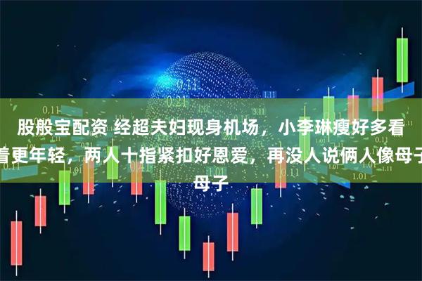 股般宝配资 经超夫妇现身机场，小李琳瘦好多看着更年轻，两人十指紧扣好恩爱，再没人说俩人像母子