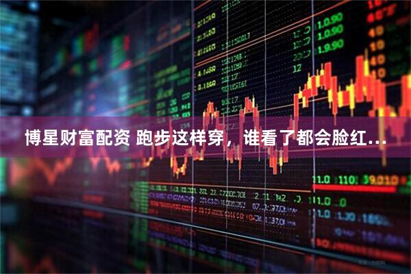博星财富配资 跑步这样穿，谁看了都会脸红…