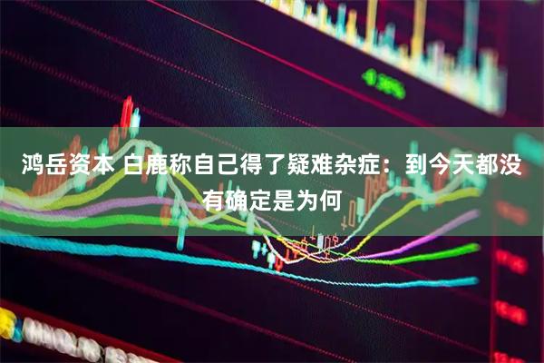 鸿岳资本 白鹿称自己得了疑难杂症：到今天都没有确定是为何