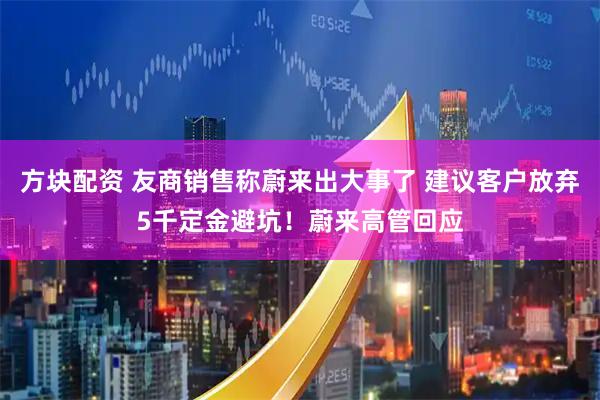 方块配资 友商销售称蔚来出大事了 建议客户放弃5千定金避坑！蔚来高管回应