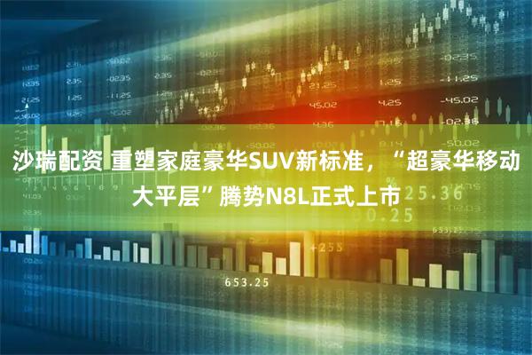 沙瑞配资 重塑家庭豪华SUV新标准，“超豪华移动大平层”腾势N8L正式上市