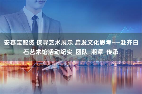 安鑫宝配资 探寻艺术展示 启发文化思考——赴齐白石艺术馆活动纪实_团队_湘潭_传承