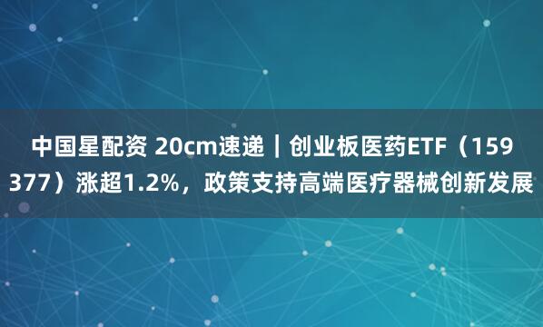 中国星配资 20cm速递｜创业板医药ETF（159377）涨超1.2%，政策支持高端医疗器械创新发展