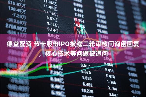 德益配资 节卡股份IPO披露二轮审核问询函回复，核心技术等问题被追问