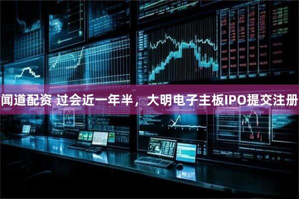 闻道配资 过会近一年半，大明电子主板IPO提交注册