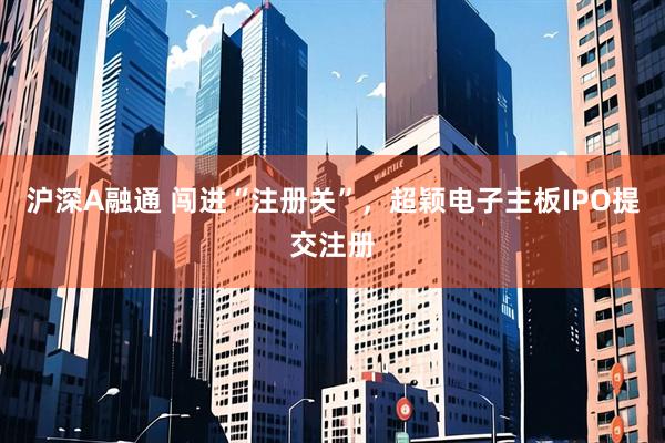 沪深A融通 闯进“注册关”，超颖电子主板IPO提交注册