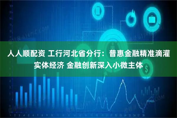 人人顺配资 工行河北省分行：普惠金融精准滴灌实体经济 金融创新深入小微主体