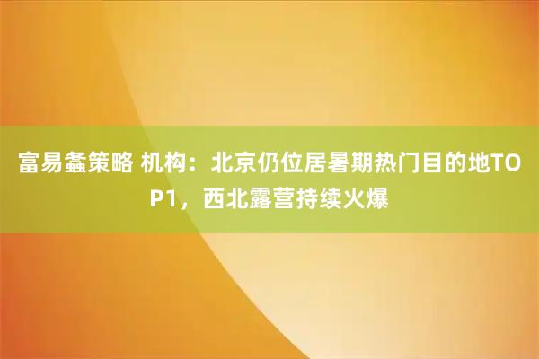 富易螽策略 机构：北京仍位居暑期热门目的地TOP1，西北露营持续火爆