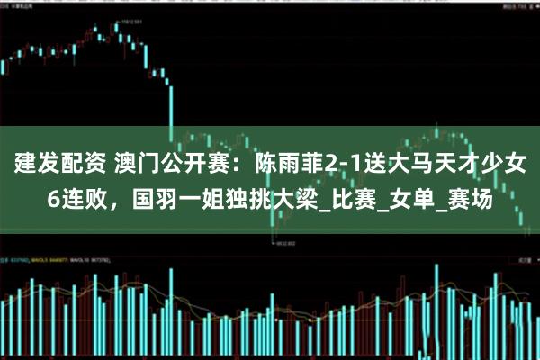 建发配资 澳门公开赛：陈雨菲2-1送大马天才少女6连败，国羽一姐独挑大梁_比赛_女单_赛场