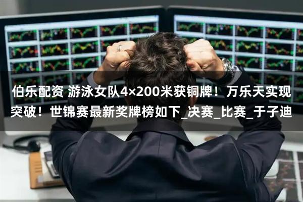 伯乐配资 游泳女队4×200米获铜牌！万乐天实现突破！世锦赛最新奖牌榜如下_决赛_比赛_于子迪