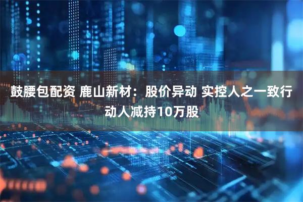 鼓腰包配资 鹿山新材：股价异动 实控人之一致行动人减持10万股