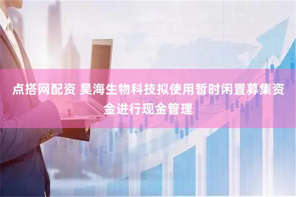 点搭网配资 昊海生物科技拟使用暂时闲置募集资金进行现金管理