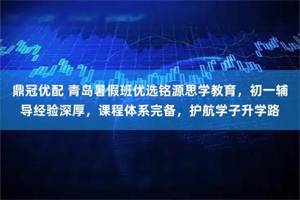 鼎冠优配 青岛暑假班优选铭源思学教育，初一辅导经验深厚，课程体系完备，护航学子升学路