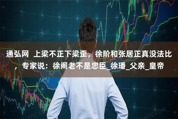 通弘网  上梁不正下梁歪，徐阶和张居正真没法比，专家说：徐阁老不是忠臣_徐璠_父亲_皇帝