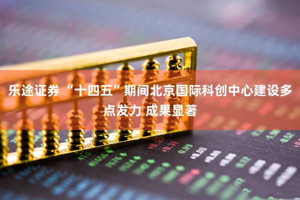 乐途证券 “十四五”期间北京国际科创中心建设多点发力 成果显著
