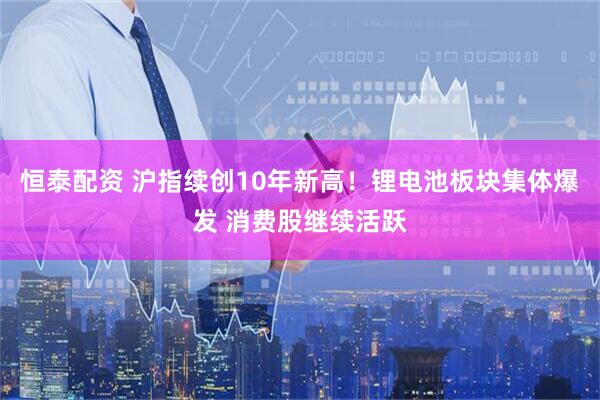 恒泰配资 沪指续创10年新高！锂电池板块集体爆发 消费股继续活跃