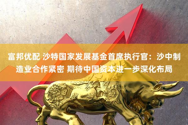 富邦优配 沙特国家发展基金首席执行官：沙中制造业合作紧密 期待中国资本进一步深化布局